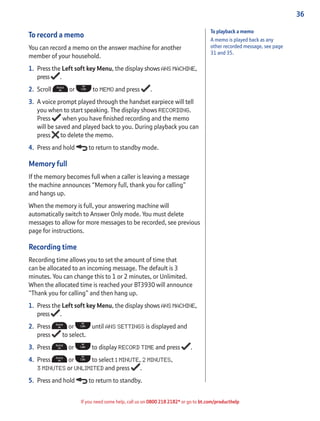 36
If you need some help, call us on 0800 218 2182* or go to bt.com/producthelp
To record a memo
You can record a memo on the answer machine for another
member of your household.
1. Press the Left soft key Menu, the display shows ANS MACHINE,
press .
2. Scroll or to MEMO and press .
3. A voice prompt played through the handset earpiece will tell
you when to start speaking. The display shows RECORDING.
Press when you have ﬁnished recording and the memo
will be saved and played back to you. During playback you can
press to delete the memo.
4. Press and hold to return to standby mode.
Memory full
If the memory becomes full when a caller is leaving a message
the machine announces “Memory full, thank you for calling”
and hangs up.
When the memory is full, your answering machine will
automatically switch to Answer Only mode. You must delete
messages to allow for more messages to be recorded, see previous
page for instructions.
Recording time
Recording time allows you to set the amount of time that
can be allocated to an incoming message. The default is 3
minutes. You can change this to 1 or 2 minutes, or Unlimited.
When the allocated time is reached your BT3930 will announce
“Thank you for calling” and then hang up.
1. Press the Left soft key Menu, the display shows ANS MACHINE,
press .
2. Press or until ANS SETTINGS is displayed and
press to select.
3. Press or to display RECORD TIME and press .
4. Press or to select 1 MINUTE, 2 MINUTES,
3 MINUTES or UNLIMITED and press .
5. Press and hold to return to standby.
To playback a memo
A memo is played back as any
other recorded message, see page
31 and 35.
 