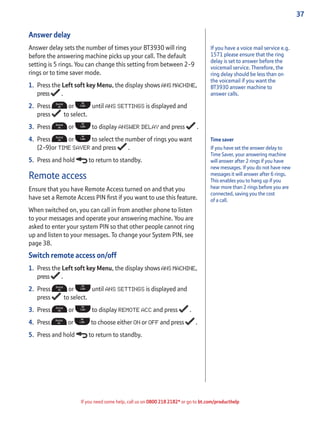 37
If you need some help, call us on 0800 218 2182* or go to bt.com/producthelp
Answer delay
Answer delay sets the number of times your BT3930 will ring
before the answering machine picks up your call. The default
setting is 5 rings. You can change this setting from between 2-9
rings or to time saver mode.
1. Press the Left soft key Menu, the display shows ANS MACHINE,
press .
2. Press or until ANS SETTINGS is displayed and
press to select.
3. Press or to display ANSWER DELAY and press .
4. Press or to select the number of rings you want
(2-9)or TIME SAVER and press .
5. Press and hold to return to standby.
Remote access
Ensure that you have Remote Access turned on and that you
have set a Remote Access PIN ﬁrst if you want to use this feature.
When switched on, you can call in from another phone to listen
to your messages and operate your answering machine. You are
asked to enter your system PIN so that other people cannot ring
up and listen to your messages. To change your System PIN, see
page 38.
Switch remote access on/off
1. Press the Left soft key Menu, the display shows ANS MACHINE,
press .
2. Press or until ANS SETTINGS is displayed and
press to select.
3. Press or to display REMOTE ACC and press .
4. Press or to choose either ON or OFF and press .
5. Press and hold to return to standby.
If you have a voice mail service e.g.
1571 please ensure that the ring
delay is set to answer before the
voicemail service. Therefore, the
ring delay should be less than on
the voicemail if you want the
BT3930 answer machine to
answer calls.
Time saver
If you have set the answer delay to
Time Saver, your answering machine
will answer after 2 rings if you have
new messages. If you do not have new
messages it will answer after 6 rings.
This enables you to hang up if you
hear more than 2 rings before you are
connected, saving you the cost
of a call.
 
