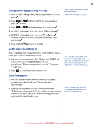 38
If you need some help, call us on 0800 218 2182* or go to bt.com/producthelp
Change remote access security PIN code
1. Press the Left soft key Menu, the display shows ANS MACHINE,
press .
2. Press or until ANS SETTINGS is displayed and
press to select.
3. Press or to display CHANGE PIN and press .
4. OLD PIN? is displayed, enter the current PIN and press .
5. NEW PIN? is displayed, enter your new PIN and press .
Re-enter the new PIN when the display shows CONFIRM?
and press .
6. Press and hold to return to standby.
Switch answering machine on
If you forget to switch on your answering machine before leaving
home, you can do it from another phone.
1. Dial your phone number and after 20 rings your BT3930 will
answer. When the message starts press
*and
you will hear, “Please enter your security code”. Enter your
4-digit code.
2. Press to switch the answer machine on.
Check for messages
1. Dial your phone number. When you hear your outgoing
message, press
*. You will hear, “Please enter your
security code”.
2. Enter your 4-digit code and your machine announces
“To hear main menu, press 1. Press 1 to listen to menu options
or press 2 to play all messages”. The new messages are then
automatically played back to you.
If you enter the incorrect PIN code,
you will hear “Incorrect security
code”. You have two chances to enter
the correct remote access security
code before your BT3930 hangs up.
If you do not press any button for
4 seconds during Remote access,
your BT3930 will hang up.
Keep a note of your remote access
security PIN code.
The default PIN setting is 0000.
 