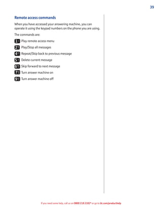 39
If you need some help, call us on 0800 218 2182* or go to bt.com/producthelp
Remote access commands
When you have accessed your answering machine, you can
operate it using the keypad numbers on the phone you are using.
The commands are:
Play remote access menu
Play/Stop all messages
Repeat/Skip back to previous message
Delete current message
Skip forward to next message
Turn answer machine on
Turn answer machine off
 