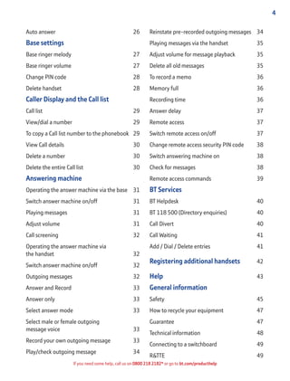 4
If you need some help, call us on 0800 218 2182* or go to bt.com/producthelp
Auto answer 26
Base settings
Base ringer melody 27
Base ringer volume 27
Change PIN code 28
Delete handset 28
Caller Display and the Call list
Call list 29
View/dial a number 29
To copy a Call list number to the phonebook 29
View Call details 30
Delete a number 30
Delete the entire Call list 30
Answering machine
Operating the answer machine via the base 31
Switch answer machine on/off 31
Playing messages 31
Adjust volume 31
Call screening 32
Operating the answer machine via
the handset 32
Switch answer machine on/off 32
Outgoing messages 32
Answer and Record 33
Answer only 33
Select answer mode 33
Select male or female outgoing
message voice 33
Record your own outgoing message 33
Play/check outgoing message 34
Reinstate pre-recorded outgoing messages 34
Playing messages via the handset 35
Adjust volume for message playback 35
Delete all old messages 35
To record a memo 36
Memory full 36
Recording time 36
Answer delay 37
Remote access 37
Switch remote access on/off 37
Change remote access security PIN code 38
Switch answering machine on 38
Check for messages 38
Remote access commands 39
BT Services
BT Helpdesk 40
BT 118 500 (Directory enquiries) 40
Call Divert 40
Call Waiting 41
Add / Dial / Delete entries 41
Registering additional handsets 42
Help 43
General information
Safety 45
How to recycle your equipment 47
Guarantee 47
Technical information 48
Connecting to a switchboard 49
R&TTE 49
 