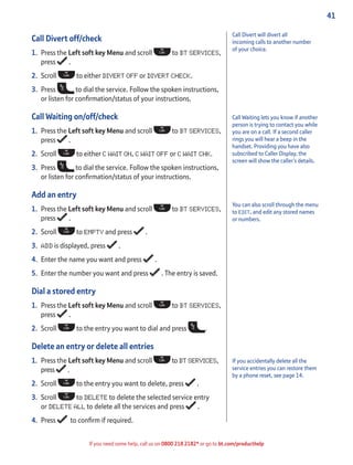 41
If you need some help, call us on 0800 218 2182* or go to bt.com/producthelp
You can also scroll through the menu
to EDIT, and edit any stored names
or numbers.
Call Divert off/check
1. Press the Left soft key Menu and scroll to BT SERVICES,
press .
2. Scroll to either DIVERT OFF or DIVERT CHECK.
3. Press to dial the service. Follow the spoken instructions,
or listen for conﬁrmation/status of your instructions.
Call Waiting on/off/check
1. Press the Left soft key Menu and scroll to BT SERVICES,
press .
2. Scroll to either C WAIT ON, C WAIT OFF or C WAIT CHK.
3. Press to dial the service. Follow the spoken instructions,
or listen for conﬁrmation/status of your instructions.
Add an entry
1. Press the Left soft key Menu and scroll to BT SERVICES,
press .
2. Scroll to EMPTY and press .
3. ADD is displayed, press .
4. Enter the name you want and press .
5. Enter the number you want and press . The entry is saved.
Dial a stored entry
1. Press the Left soft key Menu and scroll to BT SERVICES,
press .
2. Scroll to the entry you want to dial and press .
Delete an entry or delete all entries
1. Press the Left soft key Menu and scroll to BT SERVICES,
press .
2. Scroll to the entry you want to delete, press .
3. Scroll to DELETE to delete the selected service entry
or DELETE ALL to delete all the services and press .
4. Press to conﬁrm if required.
Call Waiting lets you know if another
person is trying to contact you while
you are on a call. If a second caller
rings you will hear a beep in the
handset. Providing you have also
subscribed to Caller Display, the
screen will show the caller’s details.
Call Divert will divert all
incoming calls to another number
of your choice.
If you accidentally delete all the
service entries you can restore them
by a phone reset, see page 14.
 