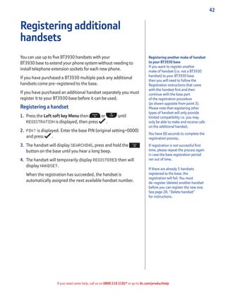 42
If you need some help, call us on 0800 218 2182* or go to bt.com/producthelp
Registering another make of handset
to your BT3930 base
If you want to register another
make of handset (i.e. not a BT3930
handset) to your BT3930 base
then you will need to follow the
Registration instructions that came
with the handset ﬁrst and then
continue with the base part
of the registration procedure
(as shown opposite from point 3).
Please note that registering other
types of handset will only provide
limited compatibility i.e. you may
only be able to make and receive calls
on the additional handset.
You have 60 seconds to complete the
registration process.
If registration is not successful ﬁrst
time, please repeat the process again
in case the base registration period
ran out of time.
If there are already 5 handsets
registered to the base, the
registration will fail. You must
de-register (delete) another handset
before you can register the new one.
See page 28, “Delete handset”
for instructions.
Registering additional
handsets
You can use up to ﬁve BT3930 handsets with your
BT3930 base to extend your phone system without needing to
install telephone extension sockets for each new phone.
If you have purchased a BT3930 multiple pack any additional
handsets come pre-registered to the base.
If you have purchased an additional handset separately you must
register it to your BT3930 base before it can be used.
Registering a handset
1. Press the Left soft key Menu then or until
REGISTRATION is displayed, then press .
2. PIN? is displayed. Enter the base PIN (original setting=0000)
and press .
3. The handset will display SEARCHING, press and hold the
button on the base until you hear a long beep.
4. The handset will temporarily display REGISTERED then will
display HANDSET.
When the registration has succeeded, the handset is
automatically assigned the next available handset number.
 