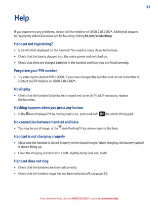 43
If you need some help, call us on 0800 218 2182* or go to bt.com/producthelp
Help
If you experience any problems, please call the Helpline on 0800 218 2182*. Additional answers
to Frequently Asked Questions can be found by visiting bt.com/producthelp
Handset not registering?
• Is SEARCHING displayed on the handset? You need to move closer to the base.
• Check that the base is plugged into the mains power and switched on.
• Check that there are charged batteries in the handset and that they are ﬁtted correctly.
Forgotten your PIN number
• Try entering the default PIN = 0000. If you have changed the number and cannot remember it,
contact the BT Helpline on 0800 218 2182*.
No display
• Check that the handset batteries are charged and correctly ﬁtted. If necessary, replace
the batteries.
Nothing happens when you press any button
• Is the icon displayed? If so, the key lock is on, press and hold to unlock the keypad.
No connection between handset and base
• You may be out of range, is the icon ﬂashing? If so, move closer to the base.
Handset is not charging properly
• Make sure the handset is placed properly on the base/charger. When charging, the battery symbol
is shown ﬁlling up.
• Clean the charging contacts with a soft, slightly damp (not wet) cloth.
Handset does not ring
• Check that the batteries are inserted correctly.
• Check that the handset ringer has not been switched off, see page 23.
 