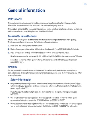 45
If you need some help, call us on 0800 218 2182* or go to bt.com/producthelp
General information
IMPORTANT
This equipment is not designed for making emergency telephone calls when the power fails.
Alternative arrangements should be made for access to emergency services.
This product is intended for connection to analogue public switched telephone networks and private
switchboards in the United Kingdom and Republic of Ireland.
Replacing the handset batteries
After a time, you may ﬁnd that the handset batteries are running out of charge more quickly.
This is a standard sign of wear and the batteries will need replacing.
1. Slide open the battery compartment cover.
2. Usetheﬁngerrecesstotakeouttheoldbatteriesandreplacewith2newAAANiMH500mAhbatteries.
3. Press and push the battery compartment cover back on until it clicks into place.
New batteries should be rechargeable: Nickel Metal Hydride (NiMH), size AAA, capacity 500mAh.
For details on how to obtain spare rechargeable batteries, contact the BT3930 Helpline on
0800 218 2182*.
WARNING
Do not immerse batteries in water or throw them into a ﬁre, or dispose of them with ordinary
domestic refuse. BT accepts no responsibility for damage caused to your BT3930 by using any other
types of batteries.
Safety information
• Only use the power supply suitable for the BT3930 range. Using an unauthorised power supply
will invalidate your guarantee and may damage the telephone. The item code for the base mains
power supply is 066771.
If you have purchased a multiple pack the item code for the charger(s) mains power supply
is 083050.
• Use only the approved rechargeable batteries supplied. For details on how to obtain spare
rechargeable batteries, contact the BT3930 Helpline on 0800 218 2182*.
• Do not open the handset (except to replace the handset batteries) or the base. This could expose
you to high voltages or other risks. Contact the Helpline on 0800 218 2182* for all repairs.
 
