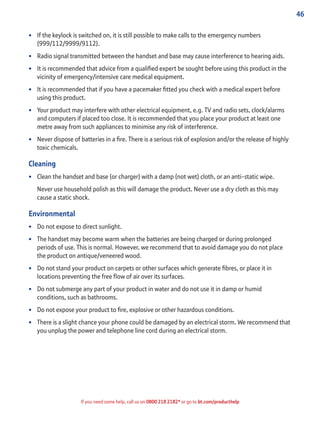 46
If you need some help, call us on 0800 218 2182* or go to bt.com/producthelp
• If the keylock is switched on, it is still possible to make calls to the emergency numbers
(999/112/9999/9112).
• Radio signal transmitted between the handset and base may cause interference to hearing aids.
• It is recommended that advice from a qualiﬁed expert be sought before using this product in the
vicinity of emergency/intensive care medical equipment.
• It is recommended that if you have a pacemaker ﬁtted you check with a medical expert before
using this product.
• Your product may interfere with other electrical equipment, e.g. TV and radio sets, clock/alarms
and computers if placed too close. It is recommended that you place your product at least one
metre away from such appliances to minimise any risk of interference.
• Never dispose of batteries in a ﬁre. There is a serious risk of explosion and/or the release of highly
toxic chemicals.
Cleaning
• Clean the handset and base (or charger) with a damp (not wet) cloth, or an anti-static wipe.
Never use household polish as this will damage the product. Never use a dry cloth as this may
cause a static shock.
Environmental
• Do not expose to direct sunlight.
• The handset may become warm when the batteries are being charged or during prolonged
periods of use. This is normal. However, we recommend that to avoid damage you do not place
the product on antique/veneered wood.
• Do not stand your product on carpets or other surfaces which generate ﬁbres, or place it in
locations preventing the free ﬂow of air over its surfaces.
• Do not submerge any part of your product in water and do not use it in damp or humid
conditions, such as bathrooms.
• Do not expose your product to ﬁre, explosive or other hazardous conditions.
• There is a slight chance your phone could be damaged by an electrical storm. We recommend that
you unplug the power and telephone line cord during an electrical storm.
 