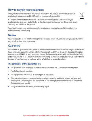 47
If you need some help, call us on 0800 218 2182* or go to bt.com/producthelp
How to recycle your equipment
The symbol shown here and on the product means that the product is classed as electrical
or electronic equipment, so DO NOT put it in your normal rubbish bin.
It’s all part of the Waste Electrical and Electronic Equipment (WEEE) Directive to recycle
products in the best way – to be kinder to the planet, get rid of dangerous things more safely
and bury less rubbish in the ground.
You should contact your retailer or supplier for advice on how to dispose of this product in an
environmentally friendly way.
Warning
You won’t be able to call 999 from this phone if there’s a power cut, so make sure you’ve got another
way to call for help in an emergency.
Guarantee
Your BT3930 is guaranteed for a period of 12 months from the date of purchase. Subject to the terms
listed below, the guarantee will provide for the repair of, or at BT’s or its agent’s discretion the option
to replace the BT3930, or any component thereof, (other than batteries), which is identiﬁed as faulty
or below standard, or as a result of inferior workmanship or materials. Products over 28 days old from
the date of purchase may be replaced with a refurbished or repaired product.
The conditions of this guarantee are:
• The guarantee shall only apply to defects that occur within the 12 month guarantee period.
• Proof of purchase is required.
• The equipment is returned to BT or its agent as instructed.
• This guarantee does not cover any faults or defects caused by accidents, misuse, fair wear and
tear, neglect, tampering with the equipment, or any attempt at adjustment or repair other than
through approved agents.
• This guarantee does not affect your statutory rights.
 