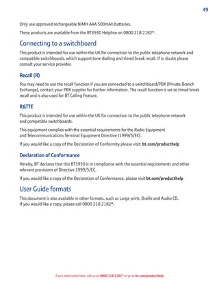 49
If you need some help, call us on 0800 218 2182* or go to bt.com/producthelp
Only use approved rechargeable NiMH AAA 500mAh batteries.
These products are available from the BT3930 Helpline on 0800 218 2182*.
Connecting to a switchboard
This product is intended for use within the UK for connection to the public telephone network and
compatible switchboards, which support tone dialling and timed break recall. If in doubt please
consult your service provider.
Recall (R)
You may need to use the recall function if you are connected to a switchboard/PBX (Private Branch
Exchange), contact your PBX supplier for further information. The recall function is set to timed break
recall and is also used for BT Calling Feature.
R&TTE
This product is intended for use within the UK for connection to the public telephone network
and compatible switchboards.
This equipment complies with the essential requirements for the Radio Equipment
and Telecommunications Terminal Equipment Directive (1999/5/EC).
If you would like a copy of the Declaration of Conformity please visit: bt.com/producthelp
Declaration of Conformance
Hereby, BT declares that this BT3930 is in compliance with the essential requirements and other
relevant provisions of Directive 1999/5/EC.
If you would like a copy of the Declaration of Conformance, please visit bt.com/producthelp
User Guide formats
This document is also available in other formats, such as Large print, Braille and Audio CD.
If you would like a copy, please call 0800 218 2182*.
 