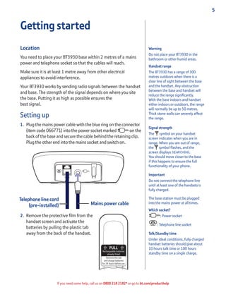 5
If you need some help, call us on 0800 218 2182* or go to bt.com/producthelp
Warning
Do not place your BT3930 in the
bathroom or other humid areas.
Handset range
The BT3930 has a range of 300
metres outdoors when there is a
clear line of sight between the base
and the handset. Any obstruction
between the base and handset will
reduce the range signiﬁcantly.
With the base indoors and handset
either indoors or outdoors, the range
will normally be up to 50 metres.
Thick stone walls can severely affect
the range.
Signal strength
The symbol on your handset
screen indicates when you are in
range. When you are out of range,
the symbol ﬂashes, and the
screen displays SEARCHING.
You should move closer to the base
if this happens to ensure the full
functionality of your phone.
Important
Do not connect the telephone line
until at least one of the handsets is
fully charged.
The base station must be plugged
into the mains power at all times.
Which socket?
: Power socket
: Telephone line socket
Talk/Standby time
Under ideal conditions, fully charged
handset batteries should give about
10 hours talk time or 100 hours
standby time on a single charge.
Getting started
Location
You need to place your BT3930 base within 2 metres of a mains
power and telephone socket so that the cables will reach.
Make sure it is at least 1 metre away from other electrical
appliances to avoid interference.
Your BT3930 works by sending radio signals between the handset
and base. The strength of the signal depends on where you site
the base. Putting it as high as possible ensures the
best signal.
Setting up
1. Plug the mains power cable with the blue ring on the connector
(item code 066771) into the power socket marked on the
back of the base and secure the cable behind the retaining clip.
Plug the other end into the mains socket and switch on.
2. Remove the protective ﬁlm from the
handset screen and activate the
batteries by pulling the plastic tab
away from the back of the handset.
Mains power cable
Rechargeable batteries
already fitted
Remove this tab
and charge batteries
for 24 hours before use.
Telephone line cord
(pre-installed)
 