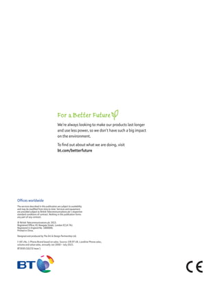 Ofﬁces worldwide
The services described in this publication are subject to availability
and may be modiﬁed from time to time. Services and equipment
are provided subject to British Telecommunications plc’s respective
standard conditions of contract. Nothing in this publication forms
any part of any contract.
© British Telecommunications plc 2015.
Registered Ofﬁce: 81 Newgate Street, London EC1A 7AJ.
Registered in England No. 1800000.
Printed in China.
Designed and produced by The Art & Design Partnership Ltd.
† UK’s No. 1 Phone Brand based on sales. Source: GfK RT UK, Landline Phone sales,
volume and value sales, annually Jan 2000 – July 2015.
BT3930 (10/15) Issue 1
For a Better Future
We’re always looking to make our products last longer
and use less power, so we don’t have such a big impact
on the environment.
To ﬁnd out about what we are doing, visit
bt.com/betterfuture
 