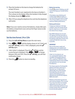 6
If you need some help, call us on 0800 218 2182* or go to bt.com/producthelp
Battery low warning
If the symbol is ﬂashing, you will
need to recharge your handset before
using it.
If the battery icon is ﬂashing and
scrolling digits the battery is
very low and you will need to charge
it for 24 hours before use to ensure
maximum battery performance.
Battery performance
To keep your batteries in the best
condition, leave the handset off the
base for a few hours at a time (after
the initial 24 hour charge).
New NiMH batteries do not reach
full capacity until they have been in
normal use for several days. Running
the batteries right down at least once
a week will help them last as long
as possible.
IMPORTANT
Only use the power supply and
telephone line cord supplied with
your BT3930 otherwise the telephone
may not work.
Under no circumstances use
non-rechargeable batteries. Only
use NiMH rechargeable batteries
with a capacity of 500mAh. Using
inappropriate batteries will invalidate
your guarantee and may damage
the telephone.
The charge capacity of rechargeable
batteries will reduce with time as
they wear out, so reducing the
talk/standby time of the handset.
Eventually they will need to be
replaced. New batteries can be
obtained from the BT3930 Helpline
0800 218 2182*.
Batteries and handset may become
warm during charging. This is normal.
If you have more than one handset
registered to your base, you only
need to set the date and time on one
handset and the other handsets will
be automatically updated.
3. Place the handset on the base to charge the batteries for
at least 24 hours.
The main handset is pre-registered to the base as Handset 1.
This is shown on the display. When the handset is fully charged
the display shows the symbol.
4. After 24 hours plug the telephone line cord into the telephone
wall socket.
Note: If you ever need to remove the batteries, simply slide open
the battery compartment cover and use the ﬁnger recess to take
out the batteries.
Set the time format: 24 or 12hr
1. Press the Left soft key Menu to open the main menu.
2. Press or until the display shows HS SETTINGS and
press soft key. DATE & TIME is displayed, press the
soft key again.
3. TIME FORMAT is displayed. Press the soft key and the
current format is displayed. Press or to change
between 24hr and 12hr. Press the soft key, you will hear
conﬁrmation beeps.
4. Press the button to return to standby.
 