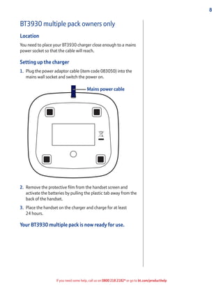 8
If you need some help, call us on 0800 218 2182* or go to bt.com/producthelp
BT3930 multiple pack owners only
Location
You need to place your BT3930 charger close enough to a mains
power socket so that the cable will reach.
Setting up the charger
1. Plug the power adaptor cable (item code 083050) into the
mains wall socket and switch the power on.
2. Remove the protective ﬁlm from the handset screen and
activate the batteries by pulling the plastic tab away from the
back of the handset.
3. Place the handset on the charger and charge for at least
24 hours.
Your BT3930 multiple pack is now ready for use.
Mains power cable
 