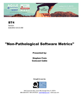  
 

BT4
Session 
6/6/2013 10:15 AM 
 
 
 
 
 
 
 

"Non-Pathological Software Metrics"
 
 
 

Presented by:
Stephen Frein
Comcast Cable
 
 
 
 
 
 
 
 
 

Brought to you by: 
 

 
 
340 Corporate Way, Suite 300, Orange Park, FL 32073 
888‐268‐8770 ∙ 904‐278‐0524 ∙ sqeinfo@sqe.com ∙ www.sqe.com

 