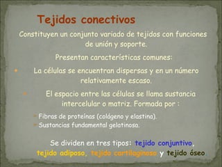 Constituyen un conjunto variado de tejidos con funciones
de unión y soporte.
Presentan características comunes:
● La células se encuentran dispersas y en un número
relativamente escaso.
● El espacio entre las células se llama sustancia
intercelular o matriz. Formada por :
➢Fibras de proteínas (colágeno y elastina).
➢Sustancias fundamental gelatinosa.
Se dividen en tres tipos: tejido conjuntivo,
tejido adiposo, tejido cartilaginoso y tejido óseo.
Tejidos conectivos
 