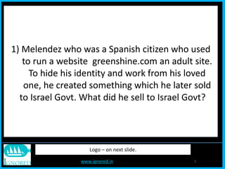 www.ignored.in 1
Logo – on next slide.
1) Melendez who was a Spanish citizen who used
to run a website greenshine.com an adult site.
To hide his identity and work from his loved
one, he created something which he later sold
to Israel Govt. What did he sell to Israel Govt?
 