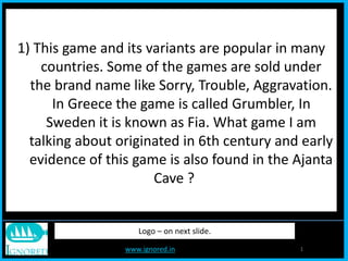 www.ignored.in 1
Logo – on next slide.
1) This game and its variants are popular in many
countries. Some of the games are sold under
the brand name like Sorry, Trouble, Aggravation.
In Greece the game is called Grumbler, In
Sweden it is known as Fia. What game I am
talking about originated in 6th century and early
evidence of this game is also found in the Ajanta
Cave ?
 