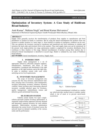 Amit Kumar et al Int. Journal of Engineering Research and Applications
ISSN : 2248-9622, Vol. 4, Issue 2( Version 1), February 2014, pp.468-473

www.ijera.com

RESEARCH ARTICLE

OPEN ACCESS

Optimization of Inventory System: A Case Study of Haldiram
Bread Industry
Amit Kumar1, Mahima Singh2 and Bimal Kumar Shrivastava3
Department of Mechanical Engineering Rajeev Gandhi Proudyogiki Mahavidhyalaya, Bhopal, India

ABSTRACT
Supply chain generally involves the transformation of products from supplier to manufacturer and from
distributors to retailers & finally to customers. But by using the lateral transshipment the products from one
location to another location in a same stage i.e. from retailers to retailers at emergency condition can be sent.
This can optimize the inventory carrying at warehouse and transferred unit from warehouse to retailers and
minimize the back order and inventory level at the retailers. Thus total supply chain cost can be minimized. In
the present work single-echelon two stage optimization models is employed for inventory distribution from
warehouse to three retailers in first stage. Optimal transshipment of product among three retailers due to
interactive-lateral transshipment is identified in second stage. Model is validated by case study of Haldiram
bread industry.
KEYWORDS: lateral transshipment, inventory, Supply chain

I. INTRODUCTION
Supply chain management is a set of
approaches utilized to efficiently integrate suppliers,
manufacturers, warehouses, and stores, so that
merchandise is produced and distributed at the right
quantities, to the right locations, and at the right time,
in order to minimize system wide costs while
satisfying service level requirements.

II. INVENTORY MANAGEMENT
The scope of inventory management also
concerns the fine lines between replenishment leadtime, carrying costs of inventory, asset management,
inventory forecasting, inventory valuation, inventory
visibility, future inventory price forecasting, physical
inventory, available physical space for inventory,
quality management, replenishment, returns and
defective goods and demand forecasting.

III. ECHELON SYSTEM

Fig. 1.

Echelon System

Lateral transshipment is defined as a retailer
use which provides stocked items to another retailer
which is out of stock or to prevent out-of-stock
occurrences

Echelon system mainly two type’s single–
echelon and multi–echelon inventory optimization .A
sequential single-echelon approach forecasts demand
and determines required inventory for each echelon
separately. Multi-echelon inventory optimization
determines the correct levels of inventory across the
network based on demand variability at the various
nodes and the performance

Fig.2. Lateral Transshipment in Inventory System.
www.ijera.com

468 | P a g e

 