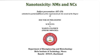 Subject presentation: (BT 429)
submitted in partial fulfillment of the requirements for the award of the Degree
of
DOCTOR OF PHILOSOPHY
in
SCIENCES
by
MADONA MATHEW
(PHD/BE/10054/2023)
Department of Bioengineering and Biotechnology
Birla Institute of Technology, Mesra
Ranchi - 835215, Jharkhand
Nanotoxicity: NMs and NCs
 
