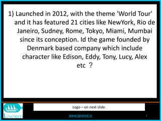www.ignored.in 1www.ignored.in 1
Logo – on next slide.
1) Launched in 2012, with the theme 'World Tour'
and it has featured 21 cities like NewYork, Rio de
Janeiro, Sudney, Rome, Tokyo, Miami, Mumbai
since its conception. Id the game founded by
Denmark based company which include
character like Edison, Eddy, Tony, Lucy, Alex
etc ?
 