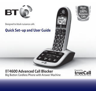 BlockBlock
100%
Nuisance
Calls
100%
Nuisance
Calls
up toup to
CallGuardian
Designed to block nuisance calls
Quick Set-up and User Guide
BT4600 Advanced Call Blocker
Big Button Cordless Phone with Answer Machine
 