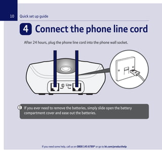 If you need some help, call us on 0800 145 6789* or go to bt.com/producthelp
Quick set up guide10
4 Connect the phone line cord
After 24 hours, plug the phone line cord into the phone wall socket.
If you ever need to remove the batteries, simply slide open the battery
compartment cover and ease out the batteries.
If you need some help, call us on 0800 145 6789* or go to bt.com/producthelp
 