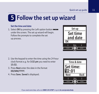 If you need some help, call us on 0800 145 6789* or go to bt.com/producthelp
Check box contents 11
5 Follow the set up wizard
Set up
OK
Set time
and date
Time & date
Next
Set time:
12:01
Back
Set the time and date
1. Select OK by pressing the Left option button
under the screen. The set up wizard will begin.
Follow the prompts to complete the set
up process.
2. Use the keypad to enter the time using the 24 hour
clock format e.g. for 3:32 pm you need to enter
15:32.
3. Press Next enter the date in the format
DD/MM/YYYY.
4. Press Save. Saved is displayed.
11Quick set up guide
If you need some help, call us on 0800 145 6789* or go to bt.com/producthelp
 