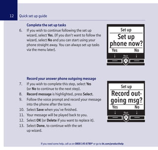 If you need some help, call us on 0800 145 6789* or go to bt.com/producthelp
12 Quick set up guide
If you need some help, call us on 0800 145 6789* or go to bt.com/producthelp
Complete the set up tasks
6. If you wish to continue following the set up
wizard, select Yes. (If you don’t want to follow the
wizard, select No and you can start using your
phone straight away. You can always set up tasks
via the menu later).
Record your answer phone outgoing message
7. If you wish to complete this step, select Yes
(or No to continue to the next step).
8. Record message is highlighted, press Select.
9. Follow the voice prompt and record your message
into the phone after the tone.
10. Select Save when you’ve ﬁnished.
11. Your message will be played back to you.
12. Select OK (or Delete if you want to replace it).
13. Select Done, to continue with the set
up wizard.
Set up
Yes
Set up
phone now?
No
Set up
Yes
Record out-
going msg?
No
 