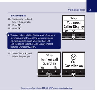 If you need some help, call us on 0800 145 6789* or go to bt.com/producthelp
13Quick set up guide
Set up
Yes
Turn on call
Guardian
No
Call
Guardian on
Set up
OK
You need
Caller Display
If you need some help, call us on 0800 145 6789* or go to bt.com/producthelp
BT Call Guardian
16. Continue to read and
follow the prompts.
17. Press OK.
18. Press OK.
YouneedtohaveaCallerDisplayservicefromyour
networkprovidertouseallthefeaturesavailable
e.g.CallGuardian,VisualVoicemail,CallsList,
TextMessagingandotherCallerDisplayenabled
features.Chargesmayapply.
19. Select Yes or No, and
follow the prompts.
 