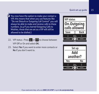 15
If you need some help, call us on 0800 145 6789* or go to bt.com/producthelp
Quick set up guide 15
VIP status
Save
On.Outgoing
calls allowed
Back
You now have the option to make your contact a
VIP, this means that when you use features like
“Do not Disturb or Outgoing Call Control” you will
always be able to make and receive calls to these
numbers. (e.g If you barred Outgoing Calls to
Mobiles, those that are set as a VIP will still be
allowed to be dialled.)
22. VIP status : Press or to choose between
VIP Off or On and select OK.
23. Select Yes if you want to enter more contacts or
No if you don’t want to.
Set up
Yes
Add
another?
No
 