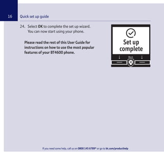 If you need some help, call us on 0800 145 6789* or go to bt.com/producthelp
Quick set up guide16
24. Select OK to complete the set up wizard.
You can now start using your phone.
Please read the rest of this User Guide for
instructions on how to use the most popular
features of your BT4600 phone.
Set up
complete
If you need some help, call us on 0800 145 6789* or go to bt.com/producthelp
 