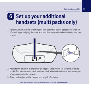 If you need some help, call us on 0800 145 6789* or go to bt.com/producthelp
Chapter 17Quick set up guide
6 Set up your additional
handsets (multi packs only)
1. For additional handsets and chargers: plug the mains power adaptor into the back
of the charger and plug the other end into the mains wall socket and switch on the
power.
2. Activate the batteries as explained on page 8. Once you’ve set the time and date
on the ﬁrst handset then it will be shared with all other handsets in your multi-pack
after you activate the batteries.
3. Place the handset on the charger to charge for 24 hours.
If you need some help, call us on 0800 145 6789* or go to bt.com/producthelp
 