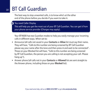 If you need some help, call us on 0800 145 6789* or go to bt.com/producthelp
18 BT Call Guardian
The best way to stop unwanted calls, is to know who’s at the other
end of the phone before you decide if you want to take it.
You need Caller Display
This will help you get the most out of your BT Call Guardian. You can get it from
your phone service provider (Charges may apply).
Your BT4600 has two Guardian modes to help you easily manage your incoming
calls in different ways. When set to:
• Announce (all calls not saved in your Contacts or Allow list must say their name.
They will hear, “Calls to this number are being screened by BT Call Guardian
please say your name after the tone and then press # and wait to be connected”.
Those on your Blocked list will hear, “Calls to this number are being screened
by BT Call Guardian, the person you are calling is not accepting your call. Please
hang up”).
• Answer phone (all calls not in your Contacts or Allowed list are sent straight to
the Answer phone, including those on your Blocked list).
 