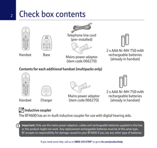 If you need some help, call us on 0800 145 6789* or go to bt.com/producthelp
2 Check box contents
Handset Base
Telephone line cord
(pre-installed)
Handset Charger
Mains power adaptor
(item code 066270)
2 x AAA Ni-MH 750 mAh
rechargeable batteries
(already in handset)
Mains power adaptor
(item code 066270)
2 x AAA Ni-MH 750 mAh
rechargeable batteries
(already in handset)
Important: Only use the mains power adaptors, cables and rechargeable batteries supplied in this box
or this product might not work. Any replacement rechargeable batteries must be of the same type.
BT accepts no responsibility for damage caused to your BT4600 if you use any other type of batteries.
Contents for each additional handset (multipacks only)
Block
Calls
Vol.
Phone
Book R
5
ABC DEF
GHI JKL MNO
PQRS TUV WXYZ
1
0
2 3
4 6
987
LockRinger
Record
Block
Calls
Vol.
Phone
Book R
5
ABC DEF
GHI JKL MNO
PQRS TUV WXYZ
1
0
2 3
4 6
987
LockRinger
Record
Inductive coupler
The BT4600 has an in-built inductive coupler for use with digital hearing aids.
 