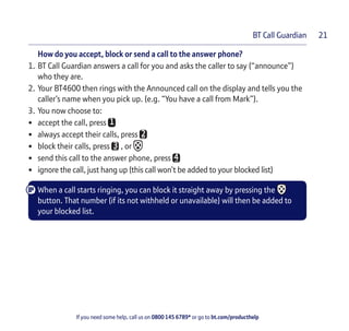 If you need some help, call us on 0800 145 6789* or go to bt.com/producthelp
BT Call Guardian 21
How do you accept, block or send a call to the answer phone?
1. BT Call Guardian answers a call for you and asks the caller to say (“announce”)
who they are.
2. Your BT4600 then rings with the Announced call on the display and tells you the
caller’s name when you pick up. (e.g. “You have a call from Mark”).
3. You now choose to:
• accept the call, press
• always accept their calls, press
• block their calls, press , or
• send this call to the answer phone, press
• ignore the call, just hang up (this call won’t be added to your blocked list)
When a call starts ringing, you can block it straight away by pressing the
button. That number (if its not withheld or unavailable) will then be added to
your blocked list.
 