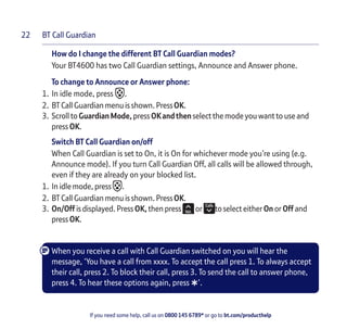 BT Call Guardian
If you need some help, call us on 0800 145 6789* or go to bt.com/producthelp
22
How do I change the different BT Call Guardian modes?
Your BT4600 has two Call Guardian settings, Announce and Answer phone.
To change to Announce or Answer phone:
1. In idle mode, press .
2. BT Call Guardian menu is shown. PressOK.
3. Scroll to GuardianMode, press OKandthenselect the mode you want to use and
press OK.
Switch BT Call Guardian on/off
When Call Guardian is set to On, it is On for whichever mode you’re using (e.g.
Announce mode). If you turn Call Guardian Off, all calls will be allowed through,
even if they are already on your blocked list.
1. In idle mode, press .
2. BT Call Guardian menu is shown. PressOK.
3. On/Off is displayed. Press OK, then press or to select either On or Off and
press OK.
When you receive a call with Call Guardian switched on you will hear the
message, ‘You have a call from xxxx. To accept the call press 1. To always accept
their call, press 2. To block their call, press 3. To send the call to answer phone,
press 4. To hear these options again, press
*’.
 