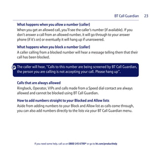 If you need some help, call us on 0800 145 6789* or go to bt.com/producthelp
BT Call Guardian 23
What happens when you allow a number (caller)
When you get an allowed call, you’ll see the caller’s number (if available). If you
don’t answer a call from an allowed number, it will go through to your answer
phone (if it’s on) or eventually it will hang up if unanswered.
What happens when you block a number (caller)
A caller calling from a blocked number will hear a message telling them that their
call has been blocked.
The caller will hear, “Calls to this number are being screened by BT Call Guardian,
the person you are calling is not accepting your call. Please hang up”.
Calls that are always allowed
Ringback, Operator, VIPs and calls made from a Speed dial contact are always
allowed and cannot be blocked using BT Call Guardian.
How to add numbers straight to your Blocked and Allow lists
Aside from adding numbers to your Block and Allow list as calls come through,
you can also add numbers directly to the lists via your BT Call Guardian menu.
 