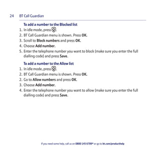 BT Call Guardian
If you need some help, call us on 0800 145 6789* or go to bt.com/producthelp
24
To add a number to the Blocked list
1. In idle mode, press .
2. BT Call Guardian menu is shown. Press OK.
3. Scroll to Block numbers and press OK.
4. Choose Add number.
5. Enter the telephone number you want to block (make sure you enter the full
dialling code) and press Save.
To add a number to the Allow list
1. In idle mode, press .
2. BT Call Guardian menu is shown. Press OK.
2. Go to Allow numbers and press OK.
3. Choose Add number.
4. Enter the telephone number you want to allow (make sure you enter the full
dialling code) and press Save.
 