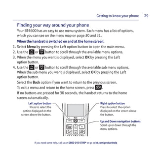 If you need some help, call us on 0800 145 6789* or go to bt.com/producthelp
Getting to know your phone 29
Finding your way around your phone
Your BT4600 has an easy to use menu system. Each menu has a list of options,
which you can see on the menu map on page 30 and 31.
When the handset is switched on and at the home screen:
1. Select Menu by pressing the Left option button to open the main menu.
2. Use the or button to scroll through the available menu options.
3. When the menu you want is displayed, select OK by pressing the Left
option button.
4. Use the or button to scroll through the available sub menu options.
When the sub menu you want is displayed, select OK by pressing the Left
option button.
Select the Back option if you want to return to the previous screen.
To exit a menu and return to the home screen, press .
If no buttons are pressed for 30 seconds, the handset returns to the home
screen automatically.
Block
Calls
Vol.
Phone
Book R
5
ABC DEF
GHI JKL MNO
1 2 3
4 6
Left option button
Press to select the
option displayed on the
screen above the button.
Right option button
Press to select the option
displayed on the screen above
the button.
Up and Down navigation buttons
Scroll up or down through the
menu options.
 