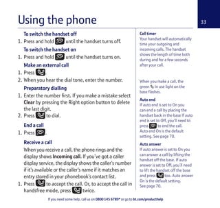 If you need some help, call us on 0800 145 6789* or go to bt.com/producthelp
33
When you make a call, the
green In use light on the
base ﬂashes.
Auto end
If auto end is set to On you
can end a call by placing the
handset back in the base If auto
end is set to Off, you’ll need to
press to end the call.
Auto end On is the default
setting. See page 70.
Auto answer
If auto answer is set to On you
can answer a call by lifting the
handset off the base. If auto
answer is set to Off, you’ll need
to lift the handset off the base
and press too. Auto answer
On is the default setting.
See page 70.
To switch the handset off
1. Press and hold until the handset turns off.
To switch the handset on
1. Press and hold until the handset turns on.
Make an external call
1. Press .
2. When you hear the dial tone, enter the number.
Preparatory dialling
1. Enter the number ﬁrst. If you make a mistake select
Clear by pressing the Right option button to delete
the last digit.
2. Press to dial.
End a call
1. Press .
Receive a call
When you receive a call, the phone rings and the
display shows Incoming call. If you’ve got a caller
display service, the display shows the caller’s number
if it’s available or the caller’s name if it matches an
entry stored in your phonebook’s contact list.
1. Press to accept the call. Or, to accept the call in
handsfree mode, press twice.
Using the phone
Call timer
Your handset will automatically
time your outgoing and
incoming calls. The handset
shows the length of time both
during and for a few seconds
after your call.
 