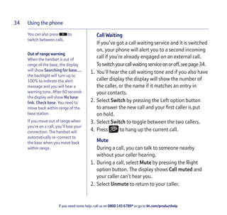 Using the phone
If you need some help, call us on 0800 145 6789* or go to bt.com/producthelp
34
You can also press to
switch between calls.
Out of range warning
When the handset is out of
range of the base, the display
will show Searching for base…,
the backlight will turn up to
100% to indicate the alert
message and you will hear a
warning tone. After 60 seconds
the display will show No base
link. Check base. You need to
move back within range of the
base station.
If you move out of range when
you’re on a call, you’ll lose your
connection. The handset will
automatically re-connect to
the base when you move back
within range.
Call Waiting
If you’ve got a call waiting service and it is switched
on, your phone will alert you to a second incoming
call if you’re already engaged on an external call.
Toswitchyourcallwaitingserviceonoroff,seepage34.
1. You’ll hear the call waiting tone and if you also have
caller display the display will show the number of
the caller, or the name if it matches an entry in
your contacts.
2. Select Switch by pressing the Left option button
to answer the new call and your ﬁrst caller is put
on hold.
3. Select Switch to toggle between the two callers.
4. Press to hang up the current call.
Mute
During a call, you can talk to someone nearby
without your caller hearing.
1. During a call, select Mute by pressing the Right
option button. The display shows Call muted and
your caller can’t hear you.
2. Select Unmute to return to your caller.
 