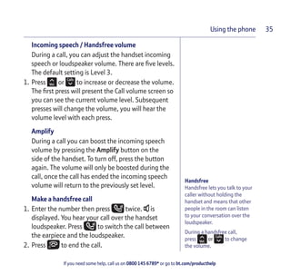 If you need some help, call us on 0800 145 6789* or go to bt.com/producthelp
Using the phone 35
Handsfree
Handsfree lets you talk to your
caller without holding the
handset and means that other
people in the room can listen
to your conversation over the
loudspeaker.
During a handsfree call,
press or to change
the volume.
Incoming speech / Handsfree volume
During a call, you can adjust the handset incoming
speech or loudspeaker volume. There are ﬁve levels.
The default setting is Level 3.
1. Press or to increase or decrease the volume.
The ﬁrst press will present the Call volume screen so
you can see the current volume level. Subsequent
presses will change the volume, you will hear the
volume level with each press.
Amplify
During a call you can boost the incoming speech
volume by pressing the Amplify button on the
side of the handset. To turn off, press the button
again. The volume will only be boosted during the
call, once the call has ended the incoming speech
volume will return to the previously set level.
Make a handsfree call
1. Enter the number then press twice. is
displayed. You hear your call over the handset
loudspeaker. Press to switch the call between
the earpiece and the loudspeaker.
2. Press to end the call.
 