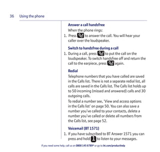 Using the phone
If you need some help, call us on 0800 145 6789* or go to bt.com/producthelp
36
Answer a call handsfree
When the phone rings:
1. Press to answer the call. You will hear your
caller over the loudspeaker.
Switch to handsfree during a call
1. During a call, press to put the call on the
loudspeaker. To switch handsfree off and return the
call to the earpiece, press again.
Redial
Telephone numbers that you have called are saved
in the Calls list. There is not a separate redial list, all
calls are saved in the Calls list. The Calls list holds up
to 50 incoming (missed and answered) calls and 30
outgoing calls.
To redial a number see, ‘View and access options
in the Calls list’ on page 50. You can also save a
number you’ve called to your contacts, delete a
number you’ve called or delete all numbers from
the Calls list, see page 52.
Voicemail (BT 1571)
1. If you have subscribed to BT Answer 1571 you can
press and hold to listen to your messages.
 