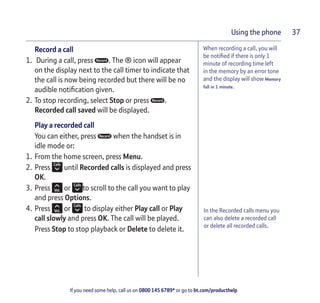 If you need some help, call us on 0800 145 6789* or go to bt.com/producthelp
Using the phone 37
When recording a call, you will
be notiﬁed if there is only 1
minute of recording time left
in the memory by an error tone
and the display will show Memory
full in 1 minute.
Record a call
1. During a call, press . The ® icon will appear
on the display next to the call timer to indicate that
the call is now being recorded but there will be no
audible notiﬁcation given.
2. To stop recording, select Stop or press .
Recorded call saved will be displayed.
Play a recorded call
You can either, press when the handset is in
idle mode or:
1. From the home screen, press Menu.
2. Press until Recorded calls is displayed and press
OK.
3. Press or to scroll to the call you want to play
and press Options.
4. Press or to display either Play call or Play
call slowly and press OK. The call will be played.
Press Stop to stop playback or Delete to delete it.
In the Recorded calls menu you
can also delete a recorded call
or delete all recorded calls.
 