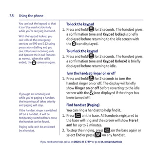 Using the phone
If you need some help, call us on 0800 145 6789* or go to bt.com/producthelp
38
If you get an incoming call
while you’re paging a handset,
the incoming call takes priority
and paging will stop.
If the handset ringer is switched
off on a handset, it will be
temporarily switched back on so
the handset can be found.
Paging calls can’t be answered
by a handset.
To lock the keypad
1. Press and hold for 2 seconds. The handset gives
a conﬁrmation tone and Keypad locked is brieﬂy
displayed before returning to the idle screen with
the icon displayed.
To unlock the keypad
1. Press and hold for 2 seconds. The handset gives
a conﬁrmation tone and Keypad Unlockd is brieﬂy
displayed before returning to idle.
Turn the handset ringer on or off
1. Press and hold for 2 seconds to turn the
handset ringer on or off. The display will brieﬂy
show Ringer on or off before reverting to the idle
screen with the icon displayed if the ringer has
been turned off.
Find handset (Paging)
You can ring a handset to help ﬁnd it.
1. Press on the base. All handsets registered to
the base will ring and the screen will show Here I
am! for up to 2 minutes.
2. To stop the ringing, press on the base again or
select End or press on any handset.
You can lock the keypad so that
it can’t be used accidentally
while you’re carrying it around.
With the keypad locked, you
can still call the emergency
services on 999 and 112 using
preparatory dialling and you
can still answer incoming calls
and operate the in call features
as normal. When the call is
ended, the comes on again.
 
