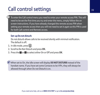 If you need some help, call us on 0800 145 6789* or go to bt.com/producthelp
39Call control settings
To enter the Call control menu you need to enter your remote access PIN. This will
need to be set the ﬁrst time you try and enter the menu, simply follow the on
screen instructions. If you have already changed the remote access PIN when
setting your remote access then you will not need to set it again as this PIN is used
for both Call control and Remote access.
Set-up Do not disturb
Do not disturb allows calls to be received silently with minimal notiﬁcation.
The default is off.
1. In idle mode, press .
2. Scroll to Do Not Disturb and press OK.
3. Press the or to select either On or Off and press OK.
When set to On, the idle screen will display DO NOT DISTURB instead of the
handset name. If you have set some Contacts to be VIPs, they will always be
allowed through when Do not Disturb is on.
 