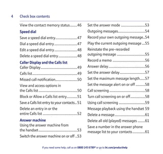 Check box contents
If you need some help, call us on 0800 145 6789* or go to bt.com/producthelp
4
View the contact memory status.......46
Speed dial
Save a speed dial entry.....................47
Dial a speed dial entry......................47
Edit a speed dial entry......................48
Delete a speed dial entry..................48
Caller Display and the Calls list
Caller Display...................................49
Calls list...........................................49
Missed call notiﬁcation.....................50
View and access options in
the Calls list .....................................50
Block or Allow a Calls list entry..........51
Save a Calls list entry to your contacts..51
Delete an entry in or the
entire Calls list .................................52
Answer machine
Using the answer machine from
the handset.....................................53
Switch the answer machine on or off ..53
Set the answer mode .......................53
Outgoing messages..........................54
Record your own outgoing message..54
Play the current outgoing message...55
Reinstate the pre-recorded
outgoing message ...........................55
Record a memo ...............................56
Answer delay...................................56
Set the answer delay........................57
Set the maximum message length.....57
Set the message alert on or off .........58
Call screening ..................................58
Turn call screening on or off..............58
Using call screening .........................59
Message playback using the handset 59
Delete a message.............................61
Delete all old (played) messages .......61
Save a number in the answer phone
message list to your contacts............61
 
