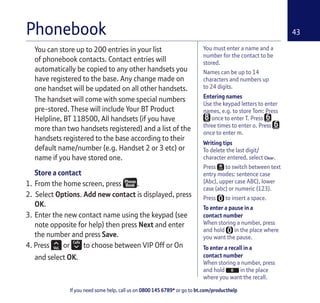 If you need some help, call us on 0800 145 6789* or go to bt.com/producthelp
43
You must enter a name and a
number for the contact to be
stored.
Names can be up to 14
characters and numbers up
to 24 digits.
Entering names
Use the keypad letters to enter
names, e.g. to store Tom: Press
once to enter T. Press
three times to enter o. Press
once to enter m.
Writing tips
To delete the last digit/
character entered, select Clear.
Press to switch between text
entry modes: sentence case
(Abc), upper case ABC), lower
case (abc) or numeric (123).
Press to insert a space.
To enter a pause in a
contact number
When storing a number, press
and hold in the place where
you want the pause.
To enter a recall in a
contact number
When storing a number, press
and hold in the place
where you want the recall.
You can store up to 200 entries in your list
of phonebook contacts. Contact entries will
automatically be copied to any other handsets you
have registered to the base. Any change made on
one handset will be updated on all other handsets.
The handset will come with some special numbers
pre-stored. These will include Your BT Product
Helpline, BT 118500, All handsets (if you have
more than two handsets registered) and a list of the
handsets registered to the base according to their
default name/number (e.g. Handset 2 or 3 etc) or
name if you have stored one.
Store a contact
1. From the home screen, press .
2. Select Options. Add new contact is displayed, press
OK.
3. Enter the new contact name using the keypad (see
note opposite for help) then press Next and enter
the number and press Save.
4. Press or to choose between VIP Off or On
and select OK.
Phonebook
 