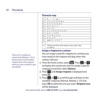 Phonebook
If you need some help, call us on 0800 145 6789* or go to bt.com/producthelp
44
Character map
1 & . , ‘ ? ! @ 1
2 a b c 2 à á â ã æ ç
3 d e f 3 è é ê ë ë
4 g h i 4 î ï ì í
5 j k l 5 £
6 m n o 6 ö ô ò ó õ ø ñ
7 p q r s 7 $ ß
8 t u v 8 ü ù ú û
9 w x y z 9
0 space 0 + £ $ # *
* *
# Changes text entry mode (sentence case, upper, lower
or numeric)
Assign a ringtone to a contact
You can assign a speciﬁc ringtone to a contact you
have saved so the ringtone will play when that
contact calls you.
1. From the home screen, press . Press or
to display the contact you want to assign a speciﬁc
ringtone to and then select Options.
2. Press until Assign ringtone is displayed and
press OK.
3. Press or to scroll through and listen to the
available ringtones (Normal, Melody 1-15) and
press OK to select the one you want. Ringtone save
will be displayed.
There are 15 melodies to
choose from (Melody 1-15) or
Normal which is the standard
ringtone that is ﬁrst assigned
when you save a contact in your
phonebook.
 