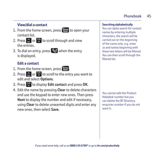 If you need some help, call us on 0800 145 6789* or go to bt.com/producthelp
Phonebook 45
Searching alphabetically
You can alpha search for contact
names by entering multiple
characters, the search will be
carried out on the beginning
of the name only. e.g. enter
Ja and names beginning with
these two letters will be ﬁltered.
You can then scroll through the
ﬁltered list.
View/dial a contact
1. From the home screen, press to open your
contact list.
2. Press or to scroll through and view
the entries.
3. To dial an entry, press when the entry
is displayed.
Edit a contact
1. From the home screen, press .
2. Press or to scroll to the entry you want to
edit and select Options.
3. Press to display Edit contact and press OK.
4. Edit the name by pressing Clear to delete characters
and use the keypad to enter new ones. Then press
Next to display the number and edit if necessary,
using Clear to delete unwanted digits and enter any
new ones, then select Save.
You cannot edit the Product
Helpdesk number but you
can delete the BT Directory
enquiries number if you do not
want it.
 