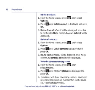 Phonebook
If you need some help, call us on 0800 145 6789* or go to bt.com/producthelp
46
Delete a contact
1. From the home screen, press , then select
Options.
2. Press until Delete contact is displayed and press
OK.
3. Delete from all h/sets? will be displayed, press Yes
to conﬁrm (or No to cancel). Contact deleted will be
displayed.
Delete all contacts
1. From the home screen, press , then select
Options.
2. Press until Del all contacts is displayed and
press OK.
3. Delete from all h/sets? will be displayed, press Yes to
conﬁrm. All contacts deleted will be displayed.
View the contact memory status
1. From the home screen, press , then
select Options.
2. Press until Memory status is is displayed and
press OK.
3. The display will show how many contacts have been
saved and the maximum number that can be saved
e.g. 4 contacts (100 max.).
 